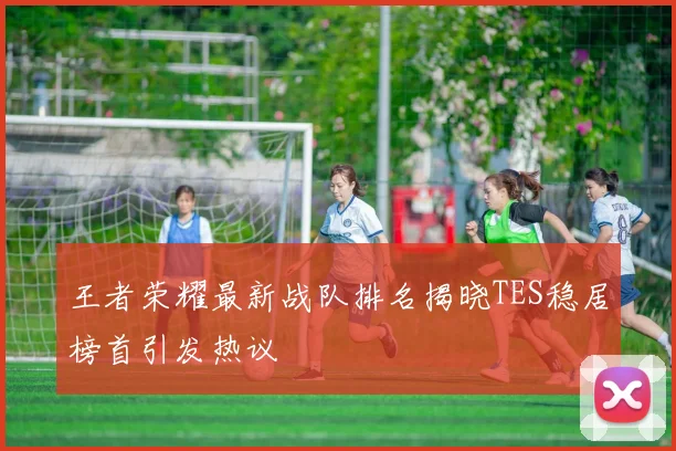 王者荣耀最新战队排名揭晓TES稳居榜首引发热议