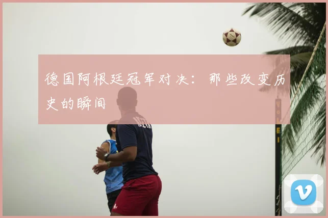 德国阿根廷冠军对决：那些改变历史的瞬间