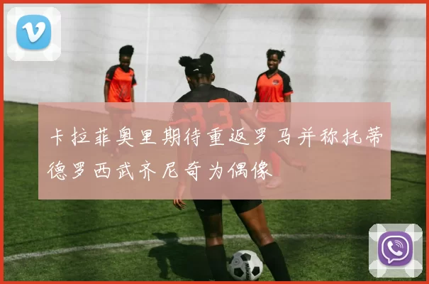 卡拉菲奥里期待重返罗马并称托蒂德罗西武齐尼奇为偶像