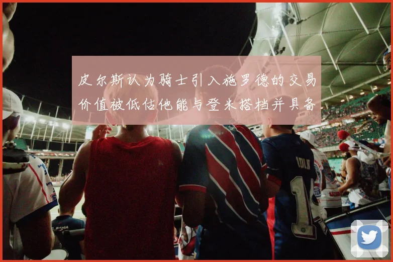 皮尔斯认为骑士引入施罗德的交易价值被低估他能与登米搭档并具备防守能力