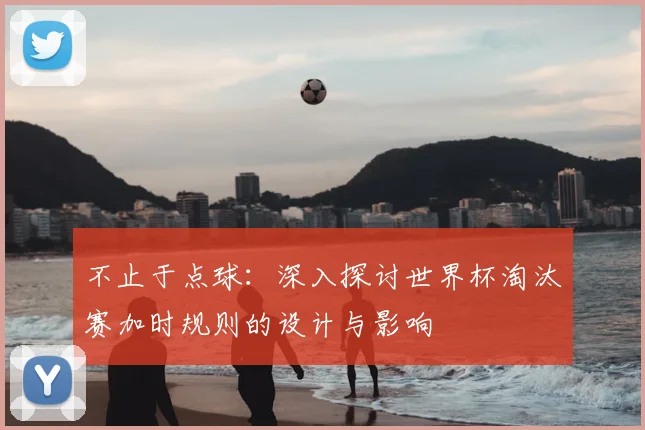 不止于点球：深入探讨世界杯淘汰赛加时规则的设计与影响