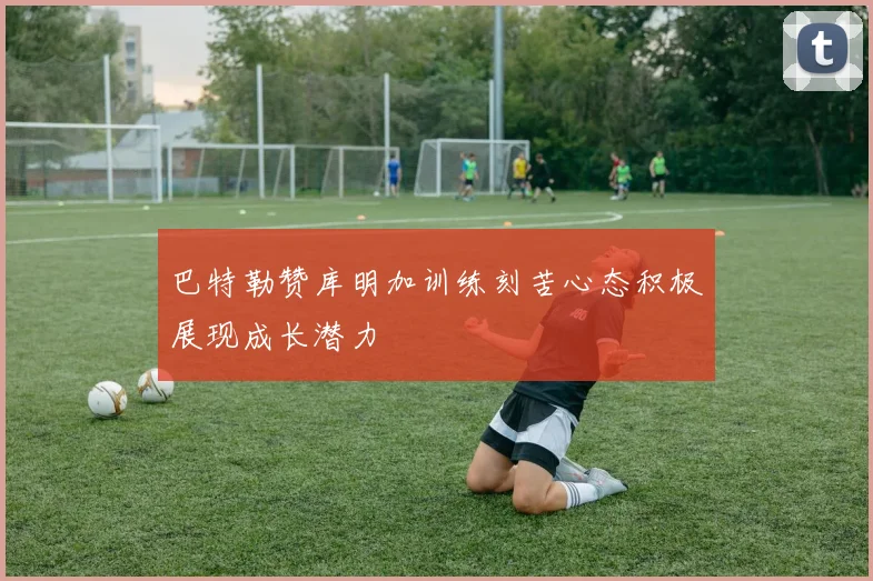 巴特勒赞库明加训练刻苦心态积极展现成长潜力