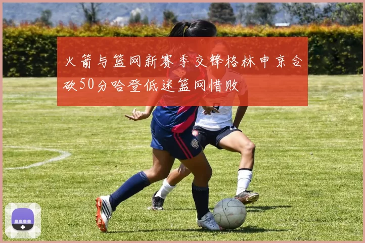 火箭与篮网新赛季交锋格林申京合砍50分哈登低迷篮网惜败