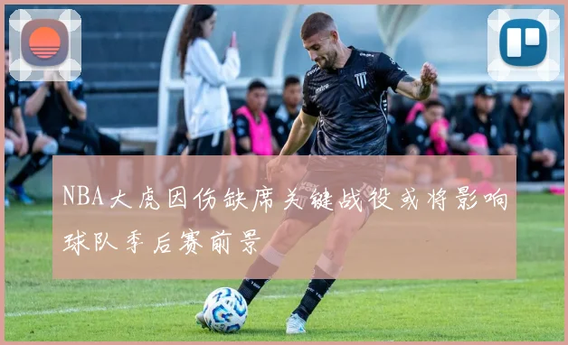 NBA大虎因伤缺席关键战役或将影响球队季后赛前景