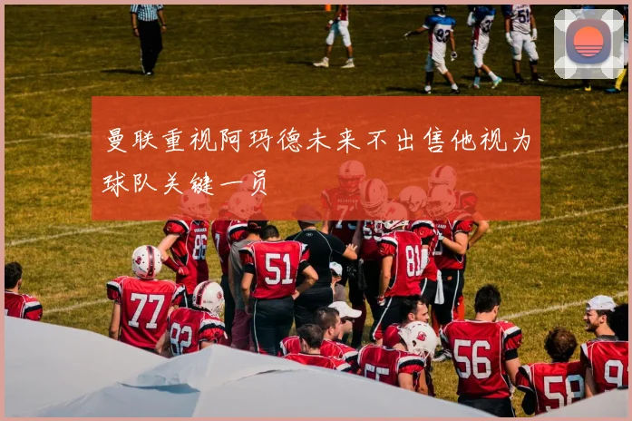 曼联重视阿玛德未来不出售他视为球队关键一员