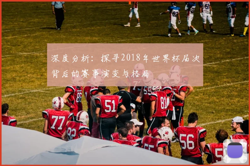 深度分析:探寻2018年世界杯届次背后的赛事演变与格局