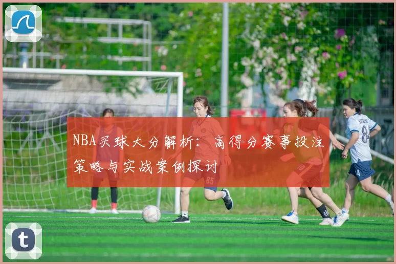 NBA买球大分解析：高得分赛事投注策略与实战案例探讨