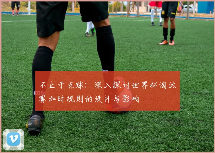不止于点球：深入探讨世界杯淘汰赛加时规则的设计与影响