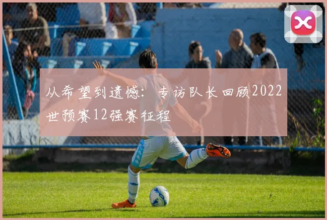 从希望到遗憾：专访队长回顾2022世预赛12强赛征程