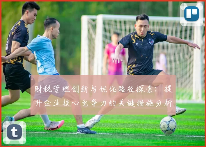 财税管理创新与优化路径探索：提升企业核心竞争力的关键措施分析