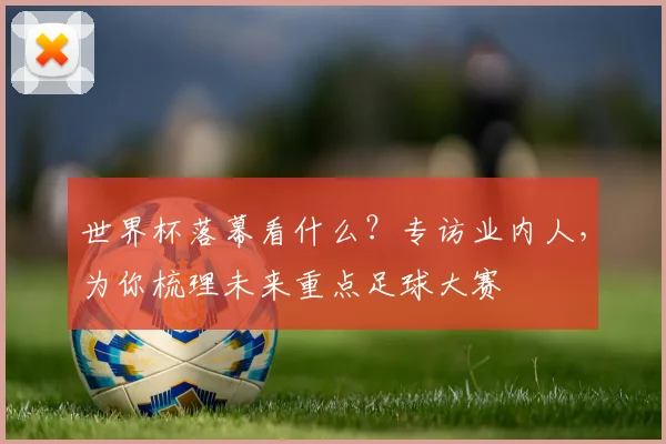 世界杯落幕看什么？专访业内人，为你梳理未来重点足球大赛