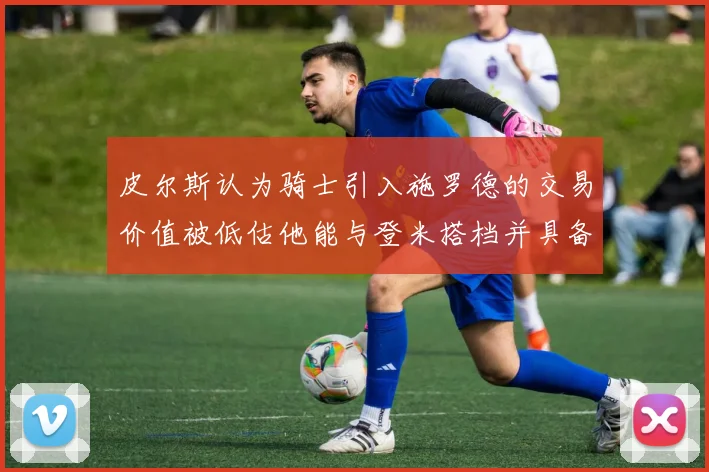 皮尔斯认为骑士引入施罗德的交易价值被低估他能与登米搭档并具备防守能力