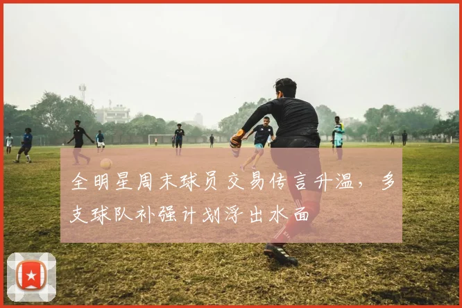 全明星周末球员交易传言升温，多支球队补强计划浮出水面