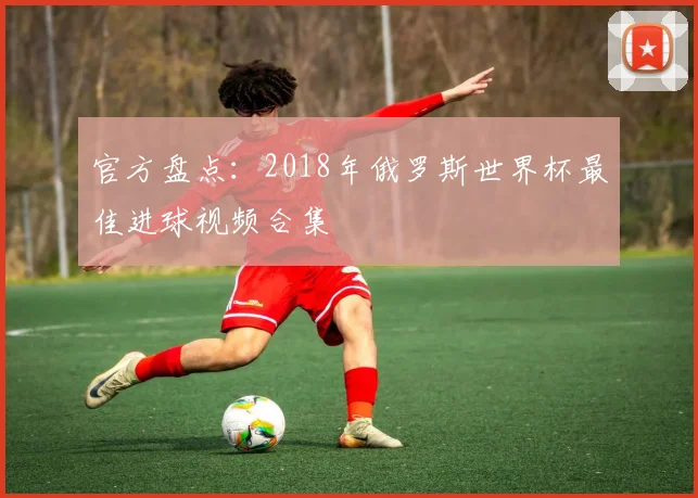 官方盘点：2018年俄罗斯世界杯最佳进球视频合集