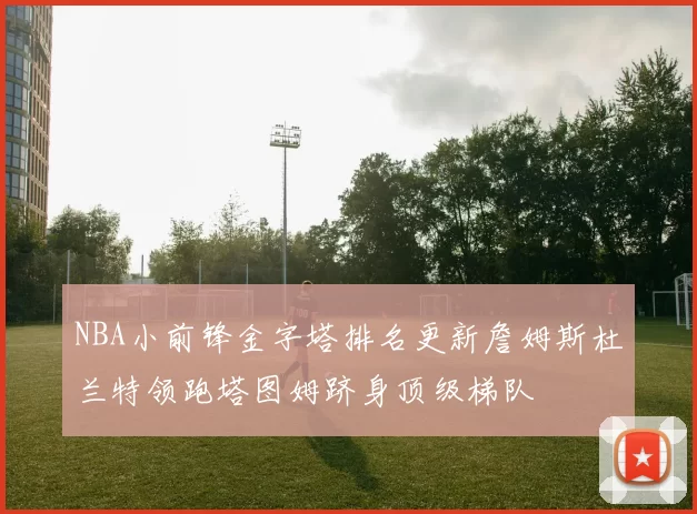 NBA小前锋金字塔排名更新詹姆斯杜兰特领跑塔图姆跻身顶级梯队