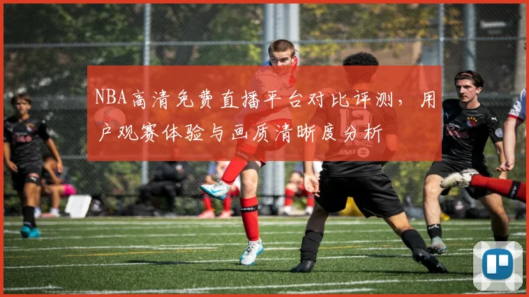 NBA高清免费直播平台对比评测，用户观赛体验与画质清晰度分析