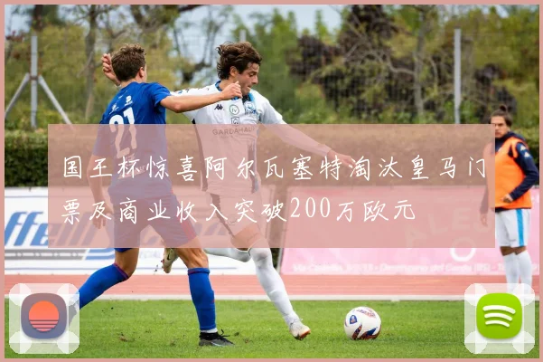 国王杯惊喜阿尔瓦塞特淘汰皇马门票及商业收入突破200万欧元