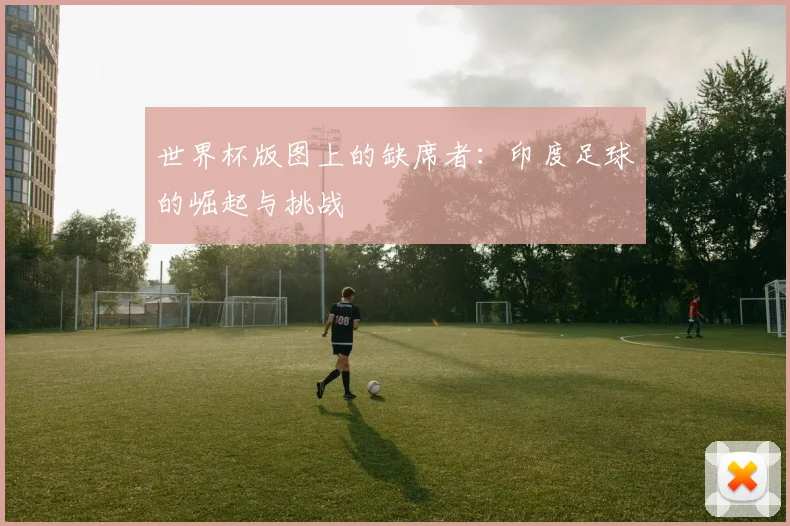 世界杯版图上的缺席者:印度足球的崛起与挑战