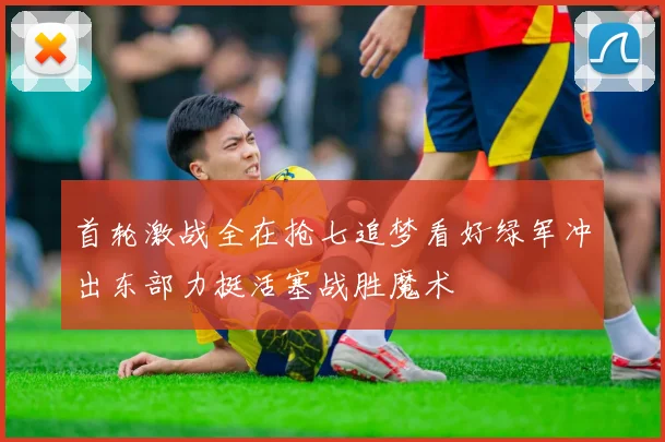 首轮激战全在抢七追梦看好绿军冲出东部力挺活塞战胜魔术