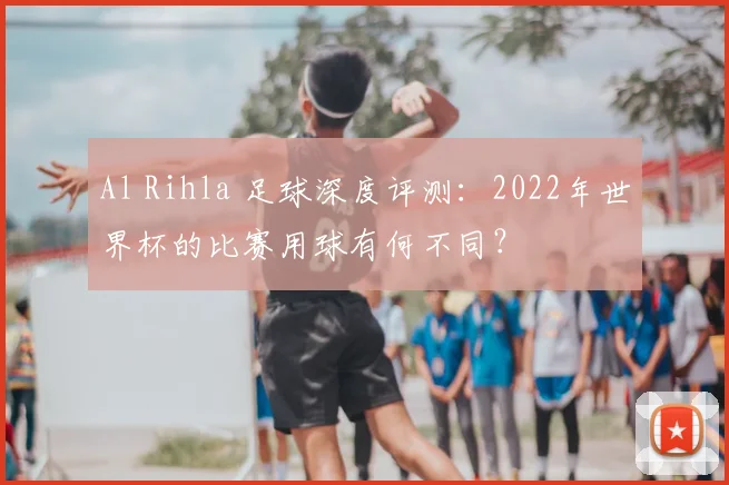 Al Rihla 足球深度评测:2022年世界杯的比赛用球有何不同?