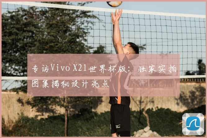 专访Vivo X21世界杯版：独家实拍图集揭秘设计亮点