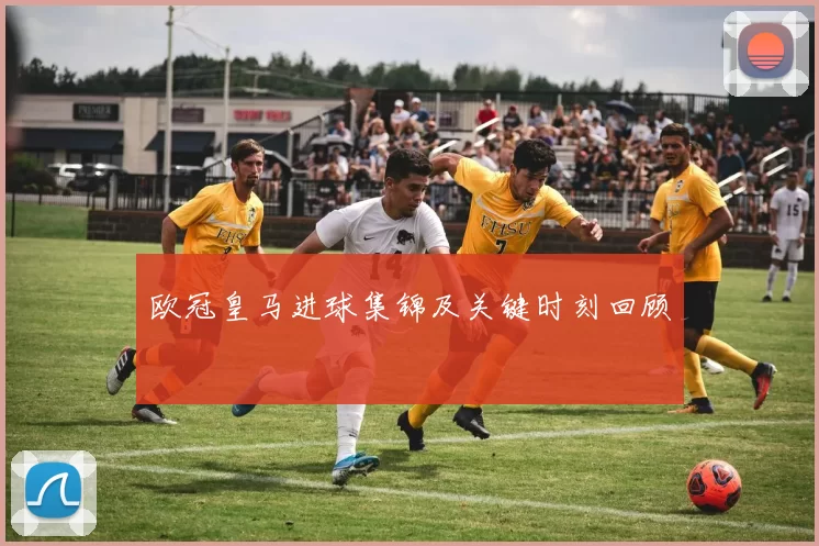 欧冠皇马进球集锦及关键时刻回顾