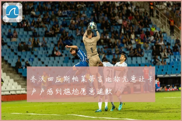 齐沃回应斯帕莱蒂言论称无意让卡卢卢感到尴尬愿意道歉