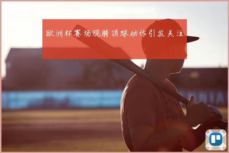 欧洲杯赛场现胯顶球动作引发关注