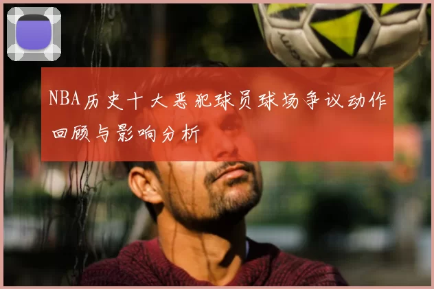 NBA历史十大恶犯球员球场争议动作回顾与影响分析