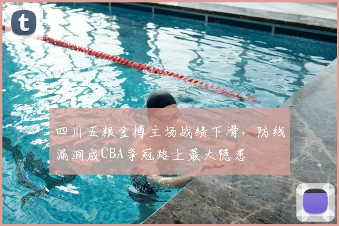 四川五粮金樽主场战绩下滑，防线漏洞成CBA争冠路上最大隐患
