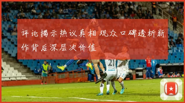 评论揭示热议真相 观众口碑透析新作背后深层次价值