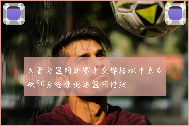 火箭与篮网新赛季交锋格林申京合砍50分哈登低迷篮网惜败