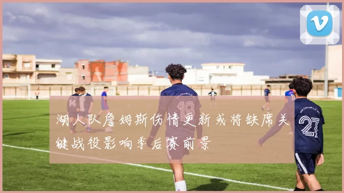 湖人队詹姆斯伤情更新或将缺席关键战役影响季后赛前景