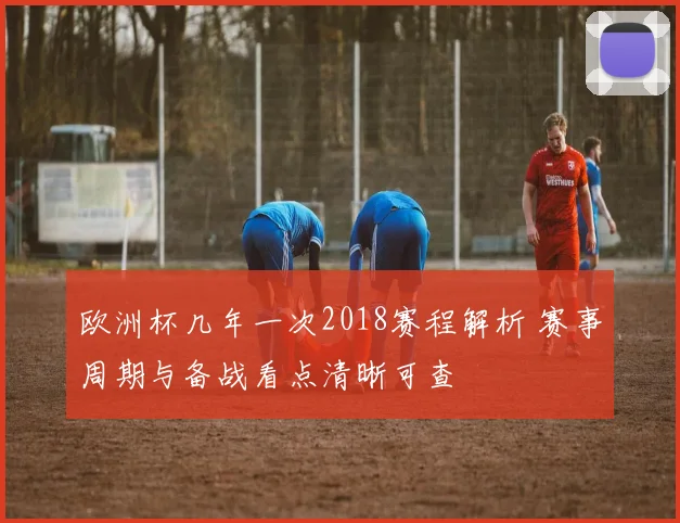 欧洲杯几年一次2018赛程解析 赛事周期与备战看点清晰可查